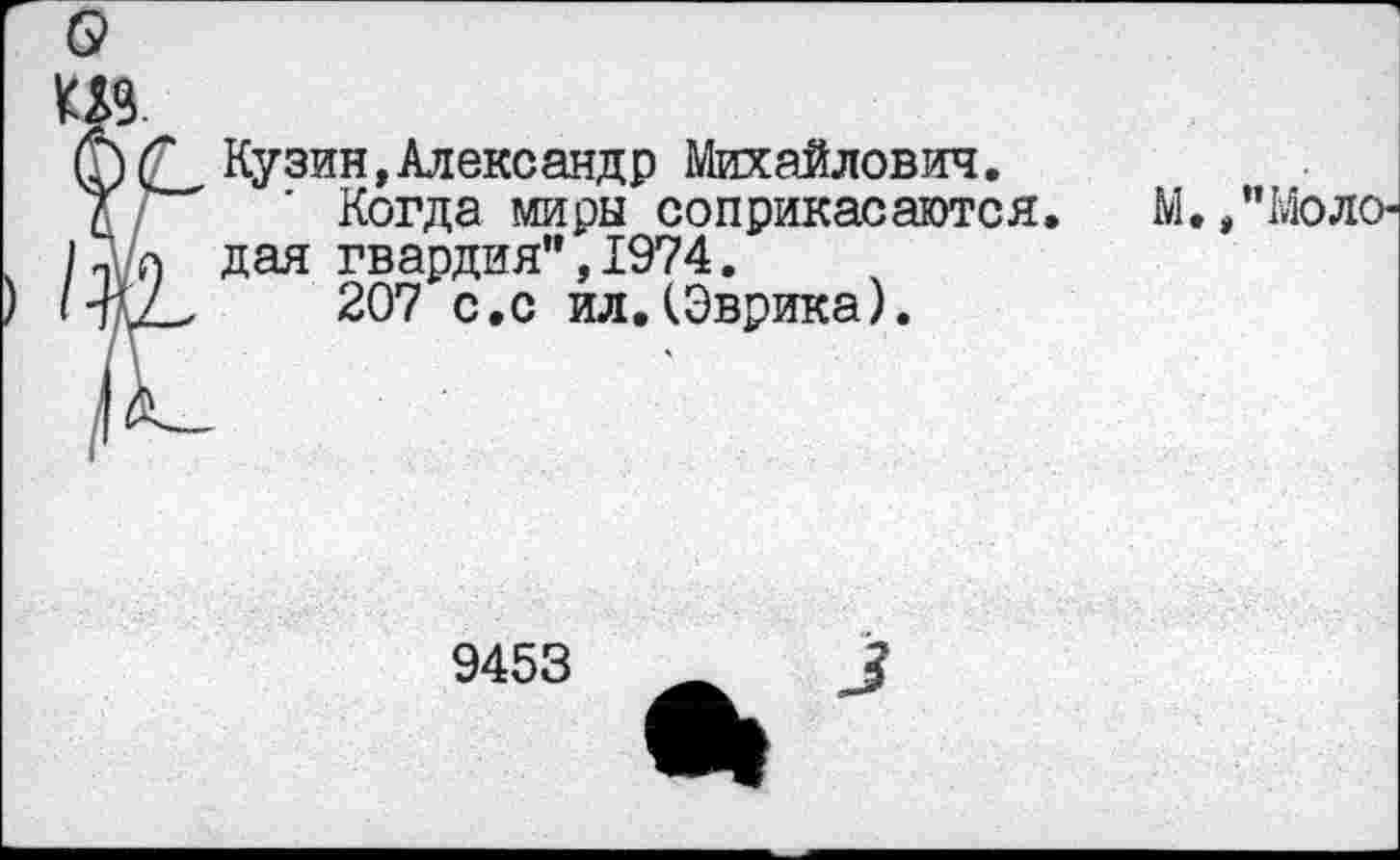 ﻿Кузин,Александр Михайлович.
Когда миры соприкасаются дая гвардия”,1974.
207 с.с ил.(Эврика).
М., "Моло-
9453